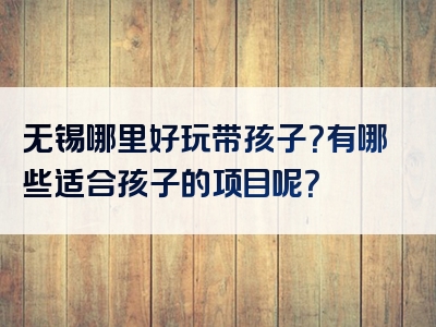 无锡哪里好玩带孩子？有哪些适合孩子的项目呢？