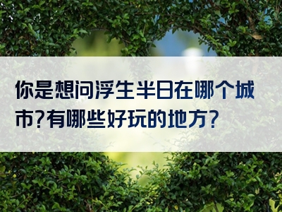 你是想问浮生半日在哪个城市？有哪些好玩的地方？