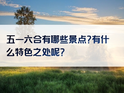 五一六合有哪些景点？有什么特色之处呢？