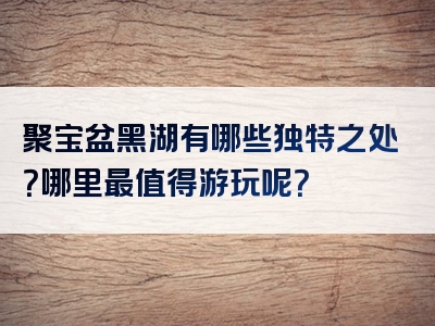 聚宝盆黑湖有哪些独特之处？哪里最值得游玩呢？