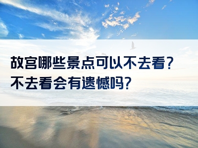 故宫哪些景点可以不去看？不去看会有遗憾吗？