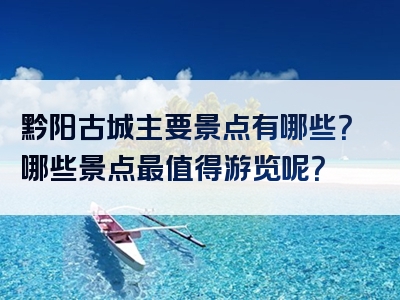 黔阳古城主要景点有哪些？哪些景点最值得游览呢？