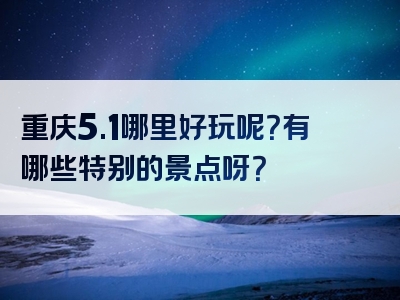 重庆5.1哪里好玩呢？有哪些特别的景点呀？