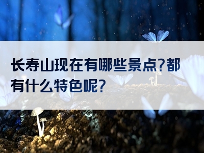 长寿山现在有哪些景点？都有什么特色呢？
