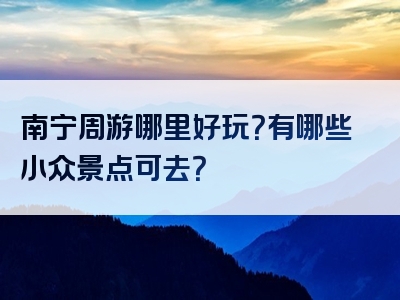 南宁周游哪里好玩？有哪些小众景点可去？