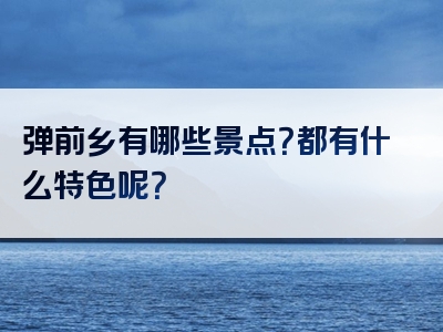 弹前乡有哪些景点？都有什么特色呢？