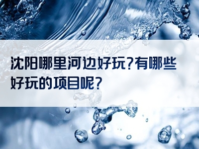 沈阳哪里河边好玩？有哪些好玩的项目呢？