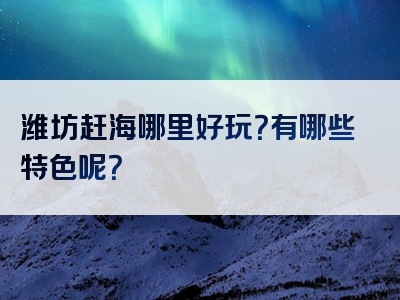 潍坊赶海哪里好玩？有哪些特色呢？