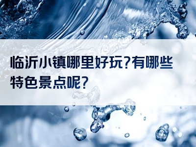 临沂小镇哪里好玩？有哪些特色景点呢？