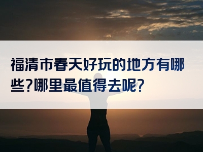 福清市春天好玩的地方有哪些？哪里最值得去呢？