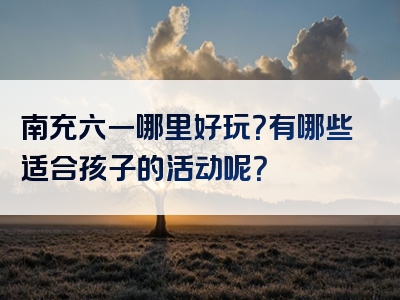 南充六一哪里好玩？有哪些适合孩子的活动呢？