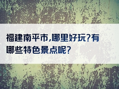 福建南平市，哪里好玩？有哪些特色景点呢？
