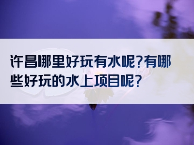 许昌哪里好玩有水呢？有哪些好玩的水上项目呢？