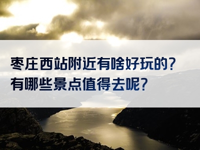 枣庄西站附近有啥好玩的？有哪些景点值得去呢？