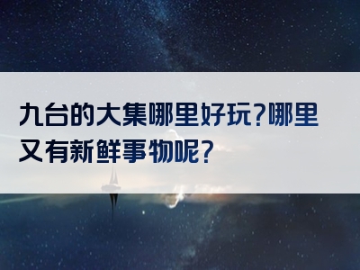 九台的大集哪里好玩？哪里又有新鲜事物呢？