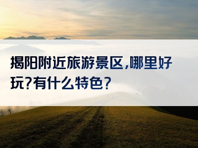 揭阳附近旅游景区，哪里好玩？有什么特色？