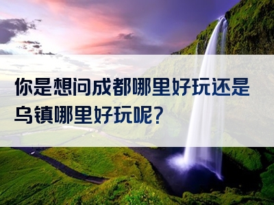 你是想问成都哪里好玩还是乌镇哪里好玩呢？