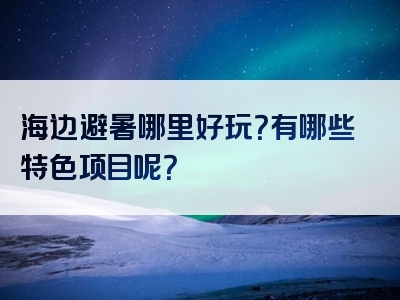 海边避暑哪里好玩？有哪些特色项目呢？