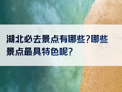 湖北必去景点有哪些？哪些景点最具特色呢？