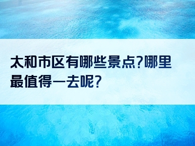 太和市区有哪些景点？哪里最值得一去呢？