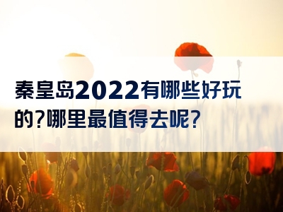 秦皇岛2022有哪些好玩的？哪里最值得去呢？