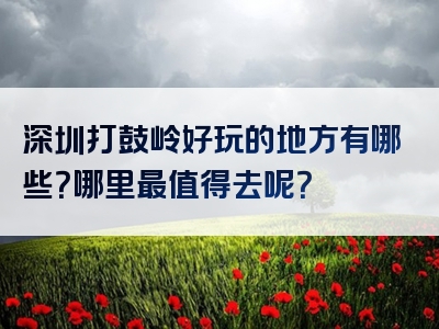 深圳打鼓岭好玩的地方有哪些？哪里最值得去呢？
