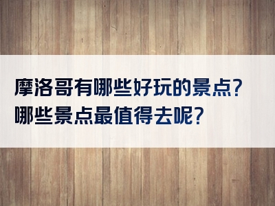 摩洛哥有哪些好玩的景点？哪些景点最值得去呢？