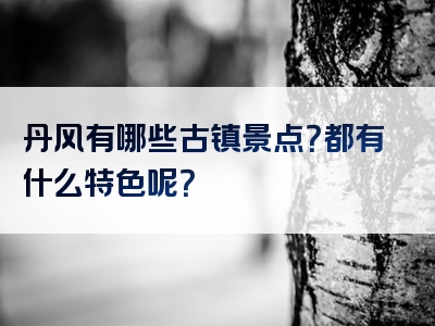 丹风有哪些古镇景点？都有什么特色呢？