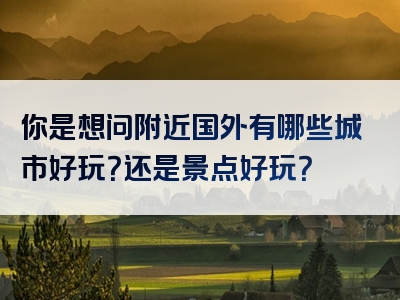 你是想问附近国外有哪些城市好玩？还是景点好玩？