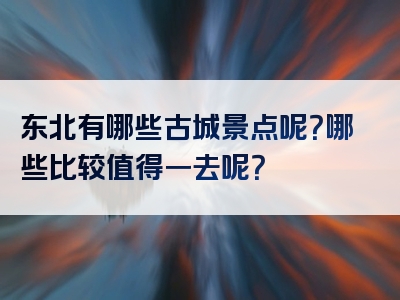 东北有哪些古城景点呢？哪些比较值得一去呢？