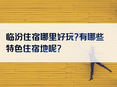 临汾住宿哪里好玩？有哪些特色住宿地呢？