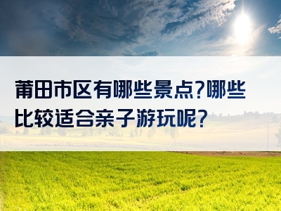 莆田市区有哪些景点？哪些比较适合亲子游玩呢？