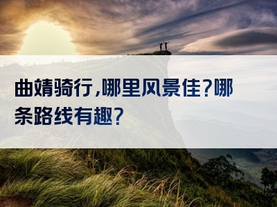 曲靖骑行，哪里风景佳？哪条路线有趣？