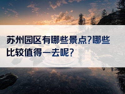 苏州园区有哪些景点？哪些比较值得一去呢？