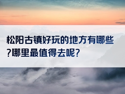 松阳古镇好玩的地方有哪些？哪里最值得去呢？