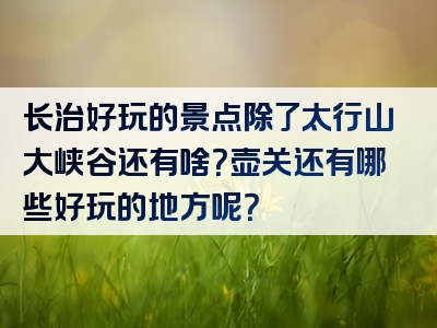 长治好玩的景点除了太行山大峡谷还有啥？壶关还有哪些好玩的地方呢？