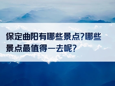 保定曲阳有哪些景点？哪些景点最值得一去呢？