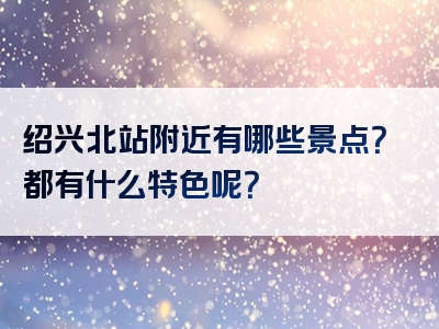 绍兴北站附近有哪些景点？都有什么特色呢？