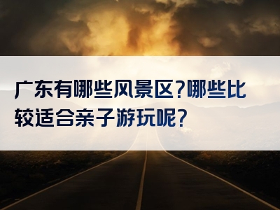 广东有哪些风景区？哪些比较适合亲子游玩呢？