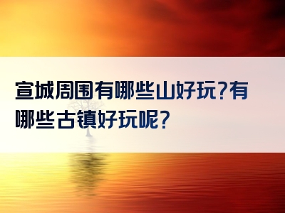 宣城周围有哪些山好玩？有哪些古镇好玩呢？