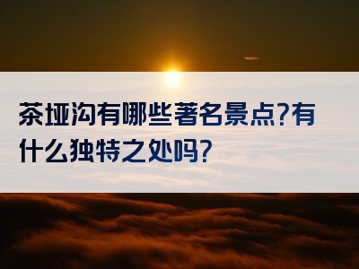 茶垭沟有哪些著名景点？有什么独特之处吗？