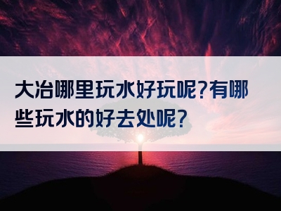 大冶哪里玩水好玩呢？有哪些玩水的好去处呢？