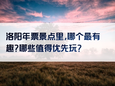 洛阳年票景点里，哪个最有趣？哪些值得优先玩？