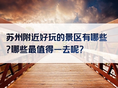 苏州附近好玩的景区有哪些？哪些最值得一去呢？