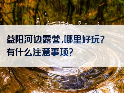 益阳河边露营，哪里好玩？有什么注意事项？