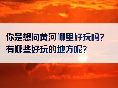 你是想问黄河哪里好玩吗？有哪些好玩的地方呢？