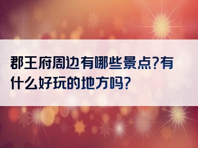郡王府周边有哪些景点？有什么好玩的地方吗？