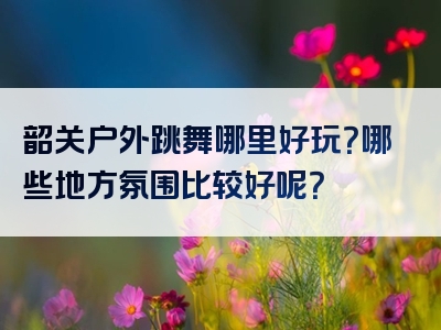 韶关户外跳舞哪里好玩？哪些地方氛围比较好呢？