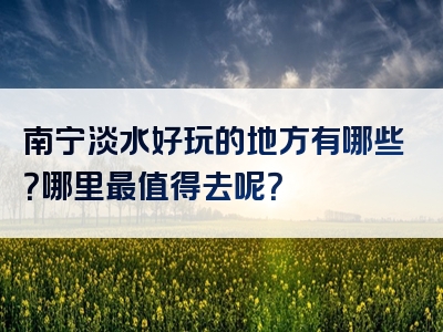 南宁淡水好玩的地方有哪些？哪里最值得去呢？