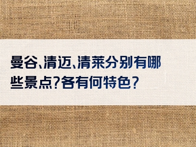 曼谷、清迈、清莱分别有哪些景点？各有何特色？